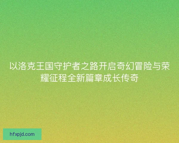 以洛克王国守护者之路开启奇幻冒险与荣耀征程全新篇章成长传奇